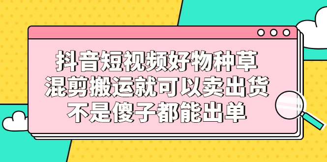 抖音短视频好物种草，混剪搬运就可以卖出货，不是傻子都能出单-百盟网