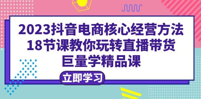 2023抖音电商核心经营方法：18节课教你玩转直播带货，巨量学精品课 - 趣酷猫