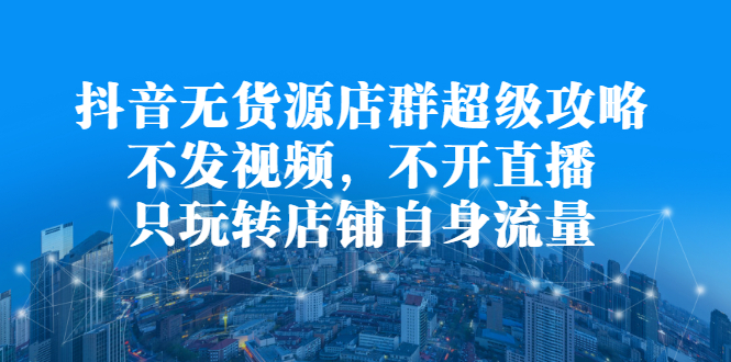 抖音无货源店群超级攻略：不发视频，不开直播，只玩转店铺自身流量-百盟网