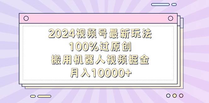 2024视频号最新玩法，100%过原创，搬用机器人视频掘金，月入10000+ - 趣酷猫